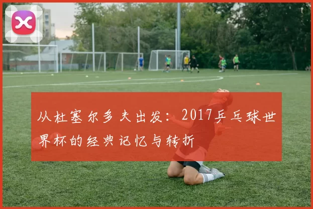 从杜塞尔多夫出发：2017乒乓球世界杯的经典记忆与转折