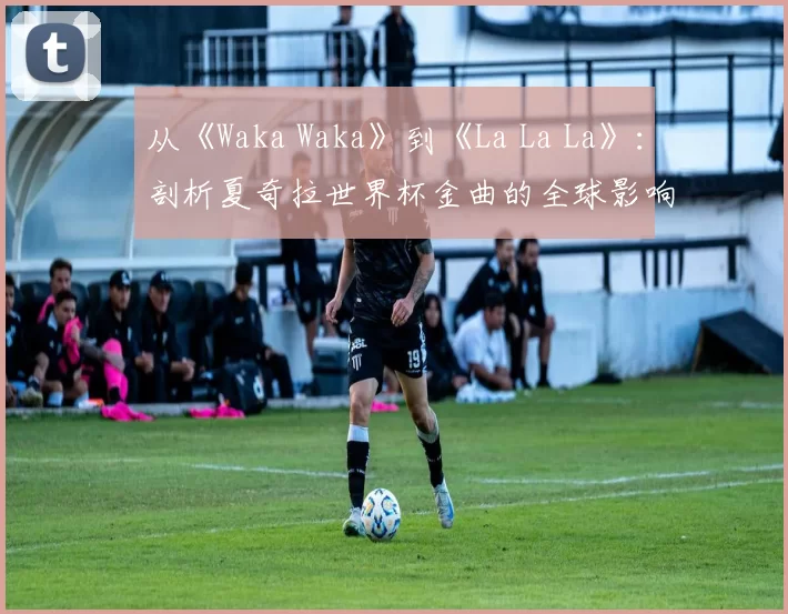 从《Waka Waka》到《La La La》：剖析夏奇拉世界杯金曲的全球影响力
