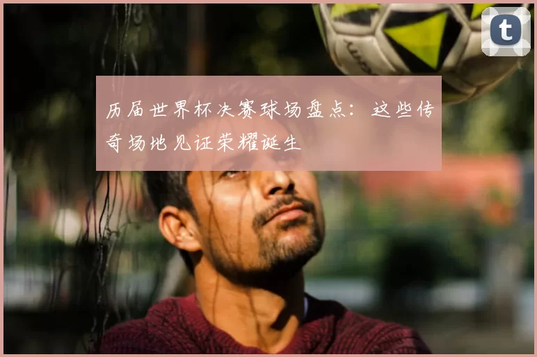 历届世界杯决赛球场盘点：这些传奇场地见证荣耀诞生