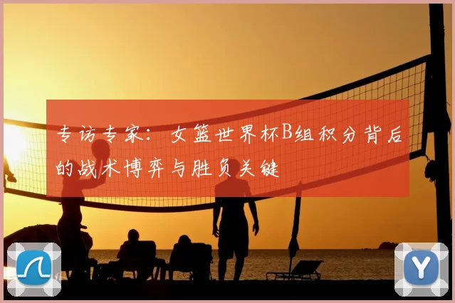 专访专家：女篮世界杯B组积分背后的战术博弈与胜负关键