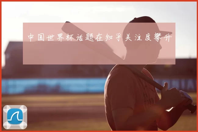 中国世界杯话题在知乎关注度攀升