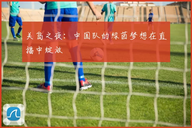 关岛之夜：中国队的绿茵梦想在直播中绽放