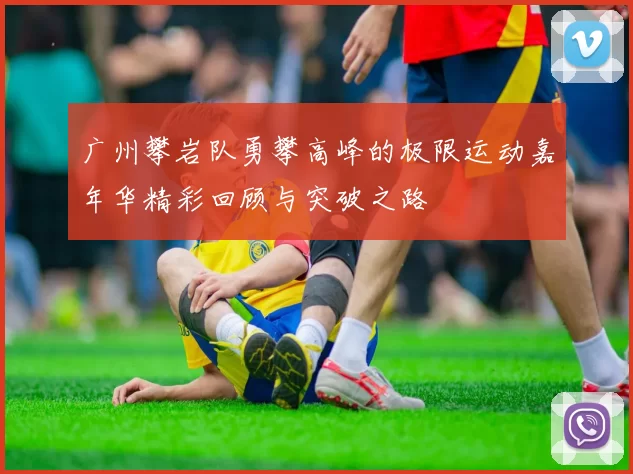 广州攀岩队勇攀高峰的极限运动嘉年华精彩回顾与突破之路