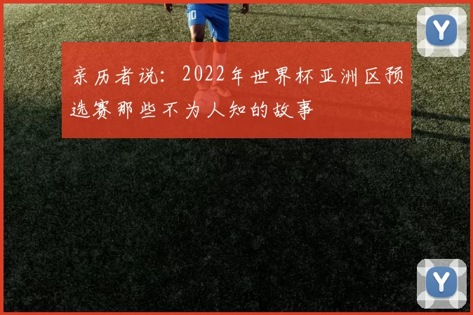 亲历者说:2022年世界杯亚洲区预选赛那些不为人知的故事
