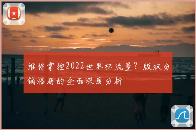 谁将掌控2022世界杯流量？版权分销格局的全面深度分析