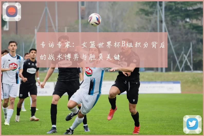 专访专家：女篮世界杯B组积分背后的战术博弈与胜负关键