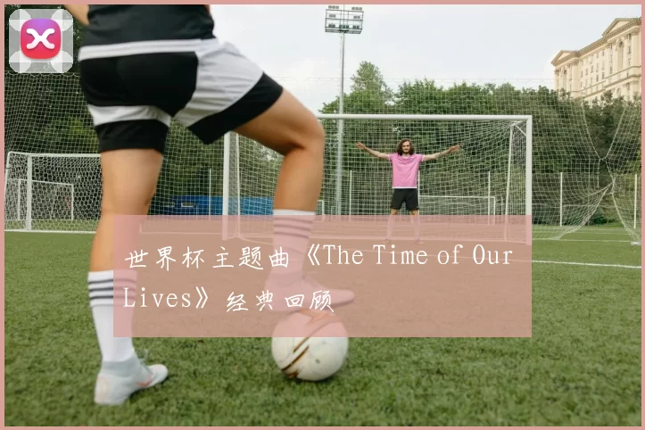 世界杯主题曲《The Time of Our Lives》经典回顾