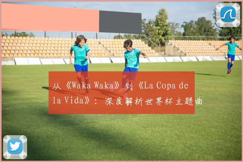 从《Waka Waka》到《La Copa de la Vida》：深度解析世界杯主题曲的演变