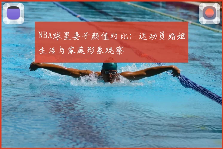 NBA球星妻子颜值对比:运动员婚姻生活与家庭形象观察