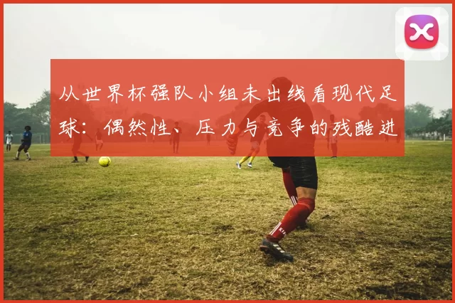 从世界杯强队小组未出线看现代足球：偶然性、压力与竞争的残酷进化