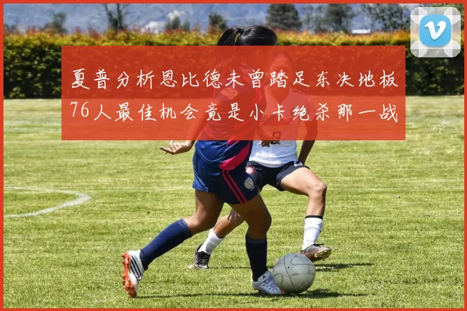 夏普分析恩比德未曾踏足东决地板76人最佳机会竟是小卡绝杀那一战