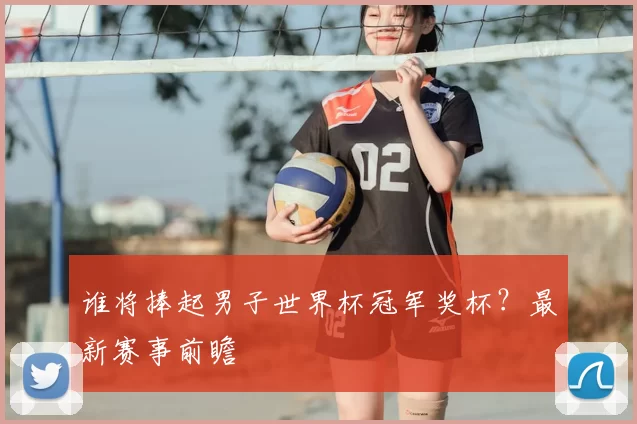 谁将捧起男子世界杯冠军奖杯？最新赛事前瞻