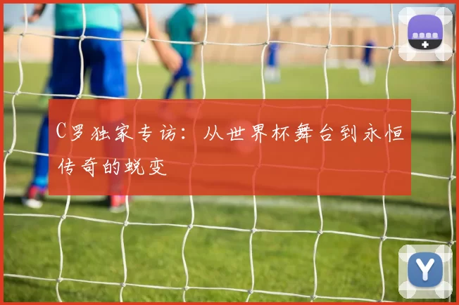 C罗独家专访:从世界杯舞台到永恒传奇的蜕变