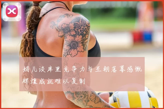 娟儿谈库里竞争力与王朝落幕感慨辉煌成就难以复制