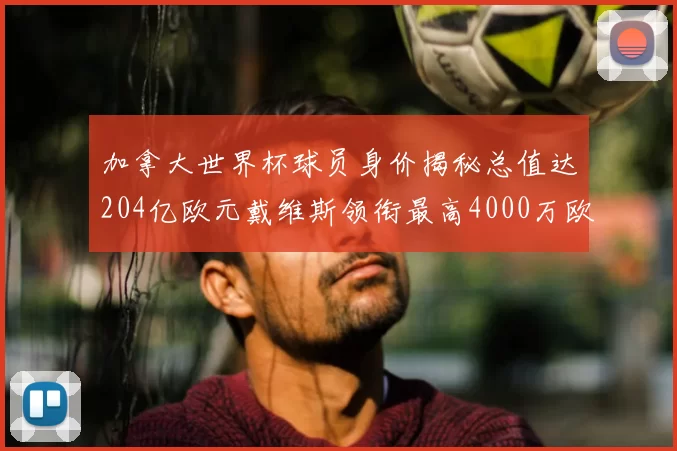 加拿大世界杯球员身价揭秘总值达204亿欧元戴维斯领衔最高4000万欧