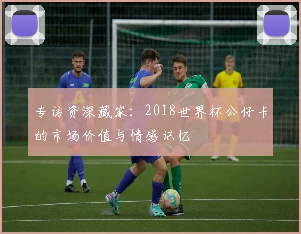 专访资深藏家：2018世界杯公仔卡的市场价值与情感记忆