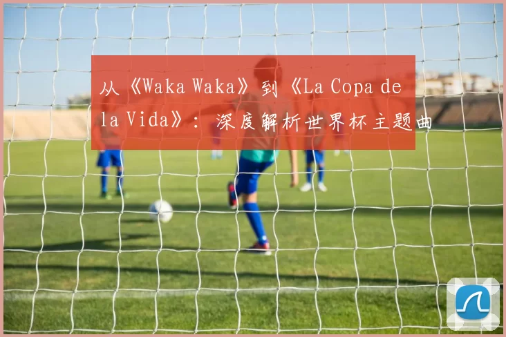 从《Waka Waka》到《La Copa de la Vida》：深度解析世界杯主题曲的演变