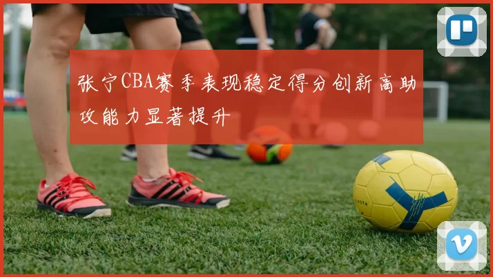 张宁CBA赛季表现稳定得分创新高助攻能力显著提升