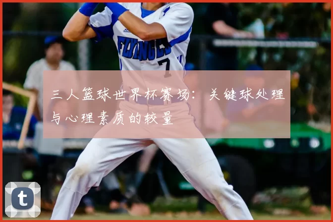 三人篮球世界杯赛场:关键球处理与心理素质的较量