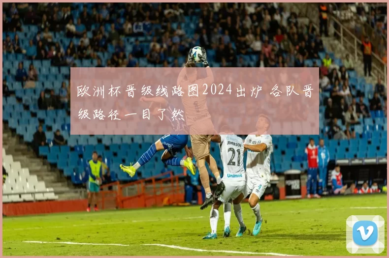 欧洲杯晋级线路图2024出炉 各队晋级路径一目了然