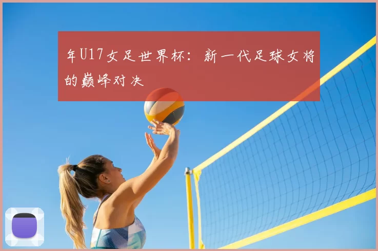 年U17女足世界杯:新一代足球女将的巅峰对决