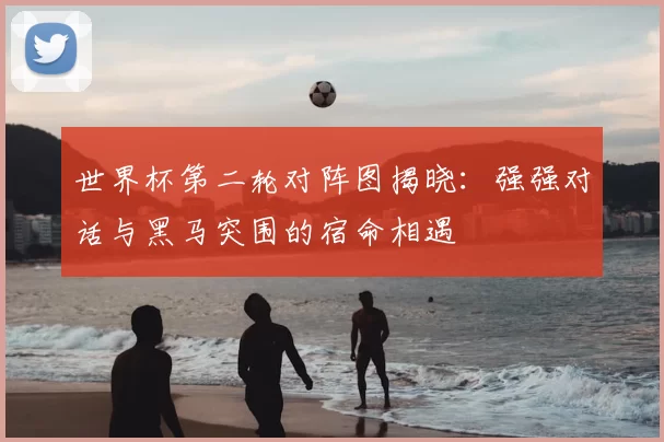 世界杯第二轮对阵图揭晓:强强对话与黑马突围的宿命相遇