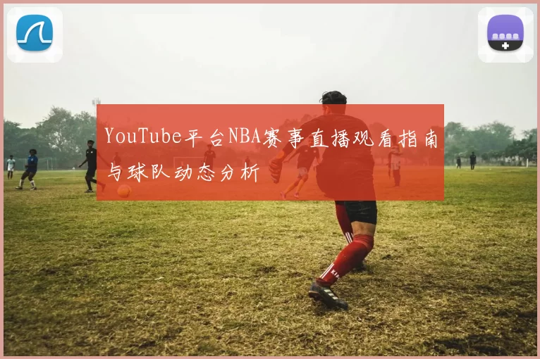 YouTube平台NBA赛事直播观看指南与球队动态分析