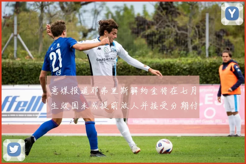 意媒报道邓弗里斯解约金将在七月生效国米或提前放人并接受分期付款