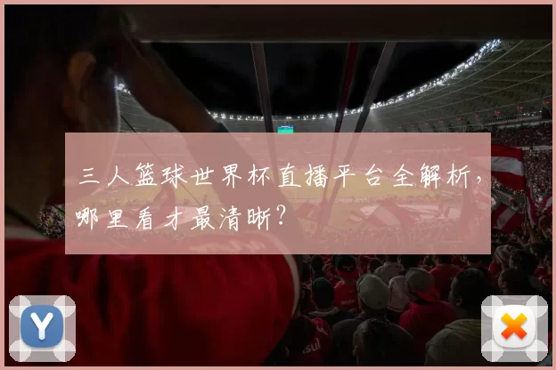 三人篮球世界杯直播平台全解析,哪里看才最清晰?