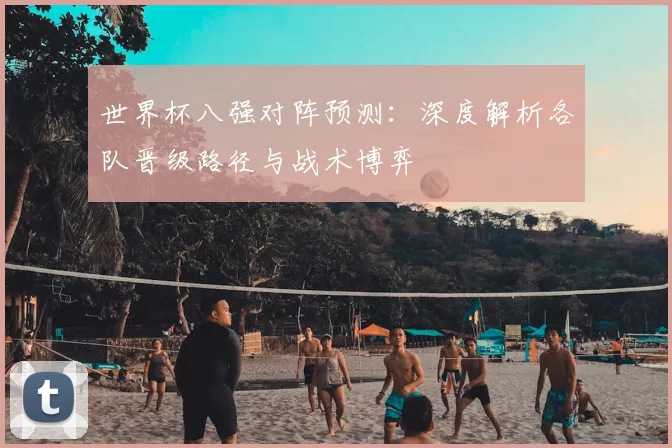 世界杯八强对阵预测:深度解析各队晋级路径与战术博弈
