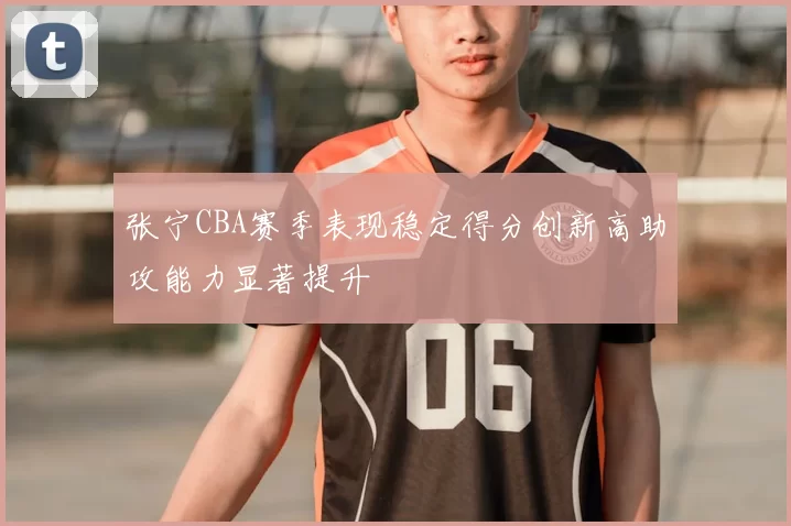 张宁CBA赛季表现稳定得分创新高助攻能力显著提升