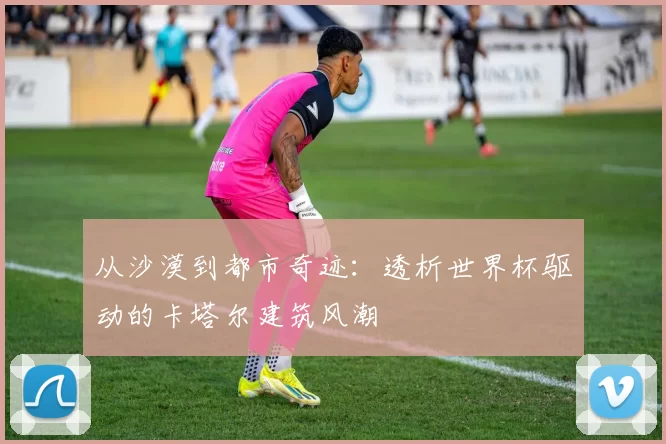 从沙漠到都市奇迹：透析世界杯驱动的卡塔尔建筑风潮