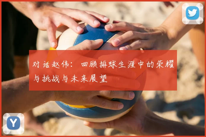 对话赵伟:回顾排球生涯中的荣耀与挑战与未来展望