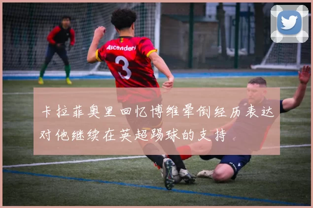 卡拉菲奥里回忆博维晕倒经历表达对他继续在英超踢球的支持