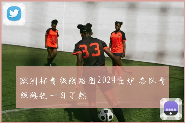 欧洲杯晋级线路图2024出炉 各队晋级路径一目了然