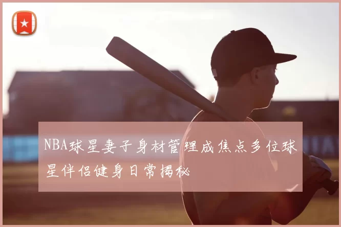 NBA球星妻子身材管理成焦点多位球星伴侣健身日常揭秘