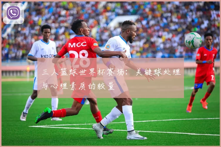 三人篮球世界杯赛场：关键球处理与心理素质的较量