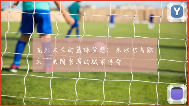 克利夫兰的篮球梦想:米切尔与欧文TT共同书写的城市传奇