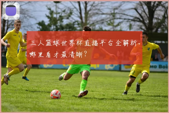 三人篮球世界杯直播平台全解析,哪里看才最清晰?